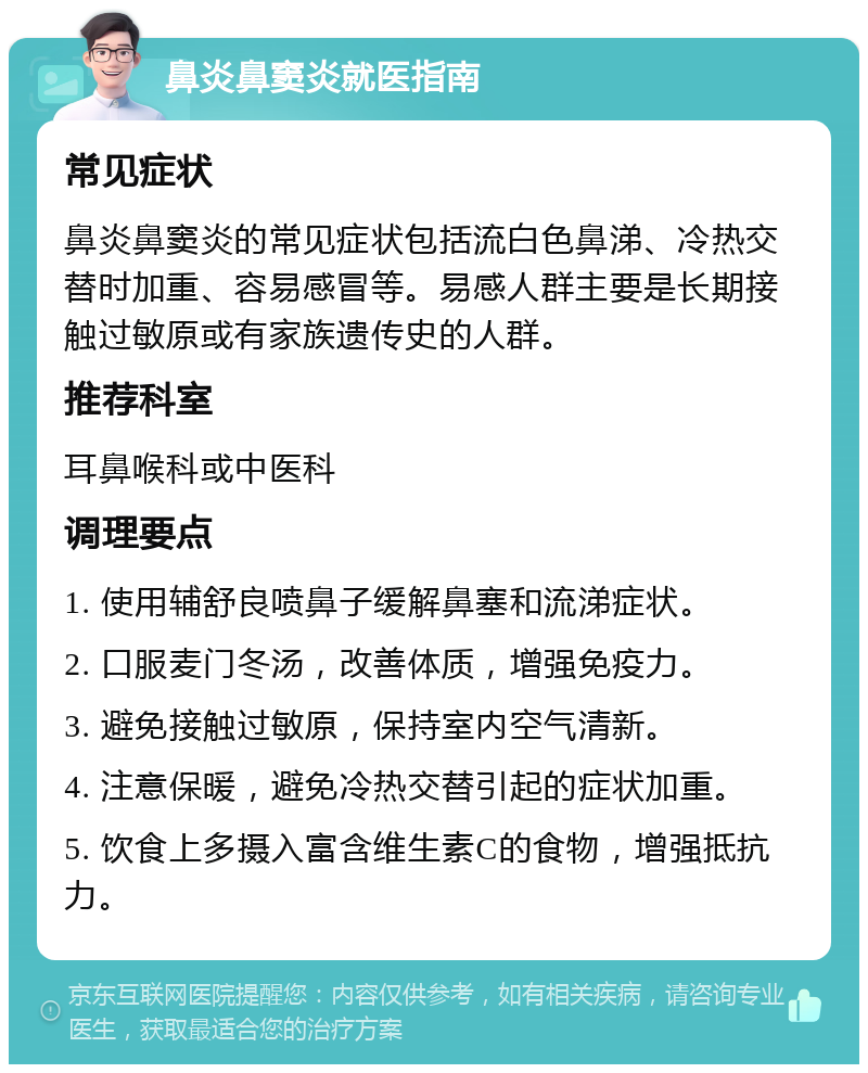 鼻炎鼻窦炎就医指南 常见症状 鼻炎鼻窦炎的常见症状包括流白色鼻涕、冷热交替时加重、容易感冒等。易感人群主要是长期接触过敏原或有家族遗传史的人群。 推荐科室 耳鼻喉科或中医科 调理要点 1. 使用辅舒良喷鼻子缓解鼻塞和流涕症状。 2. 口服麦门冬汤，改善体质，增强免疫力。 3. 避免接触过敏原，保持室内空气清新。 4. 注意保暖，避免冷热交替引起的症状加重。 5. 饮食上多摄入富含维生素C的食物，增强抵抗力。