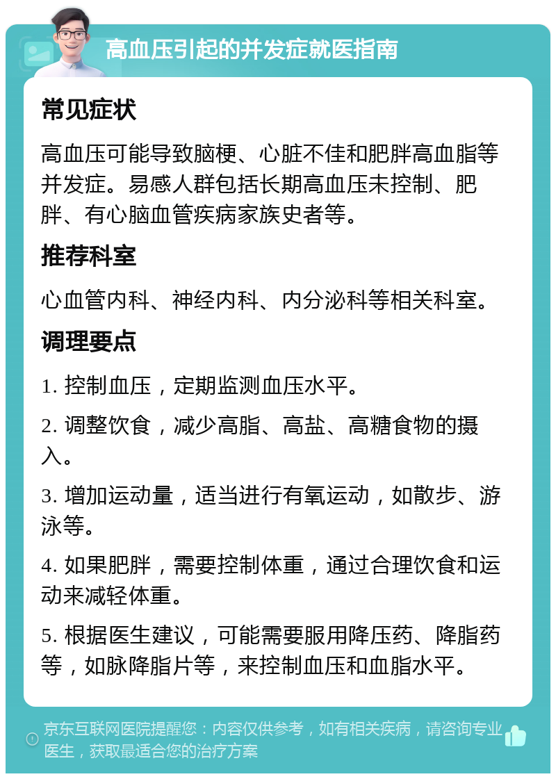 高血压引起的并发症就医指南 常见症状 高血压可能导致脑梗、心脏不佳和肥胖高血脂等并发症。易感人群包括长期高血压未控制、肥胖、有心脑血管疾病家族史者等。 推荐科室 心血管内科、神经内科、内分泌科等相关科室。 调理要点 1. 控制血压，定期监测血压水平。 2. 调整饮食，减少高脂、高盐、高糖食物的摄入。 3. 增加运动量，适当进行有氧运动，如散步、游泳等。 4. 如果肥胖，需要控制体重，通过合理饮食和运动来减轻体重。 5. 根据医生建议，可能需要服用降压药、降脂药等，如脉降脂片等，来控制血压和血脂水平。