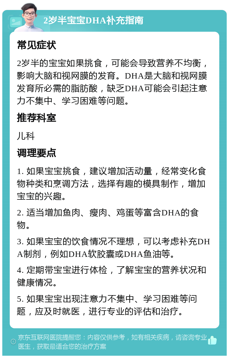 2岁半宝宝DHA补充指南 常见症状 2岁半的宝宝如果挑食，可能会导致营养不均衡，影响大脑和视网膜的发育。DHA是大脑和视网膜发育所必需的脂肪酸，缺乏DHA可能会引起注意力不集中、学习困难等问题。 推荐科室 儿科 调理要点 1. 如果宝宝挑食，建议增加活动量，经常变化食物种类和烹调方法，选择有趣的模具制作，增加宝宝的兴趣。 2. 适当增加鱼肉、瘦肉、鸡蛋等富含DHA的食物。 3. 如果宝宝的饮食情况不理想，可以考虑补充DHA制剂，例如DHA软胶囊或DHA鱼油等。 4. 定期带宝宝进行体检，了解宝宝的营养状况和健康情况。 5. 如果宝宝出现注意力不集中、学习困难等问题，应及时就医，进行专业的评估和治疗。