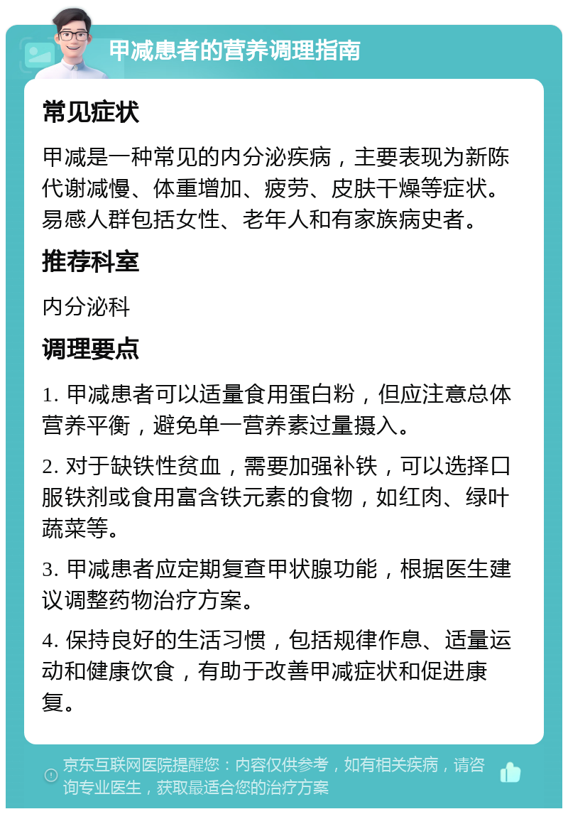 甲减患者的营养调理指南 常见症状 甲减是一种常见的内分泌疾病，主要表现为新陈代谢减慢、体重增加、疲劳、皮肤干燥等症状。易感人群包括女性、老年人和有家族病史者。 推荐科室 内分泌科 调理要点 1. 甲减患者可以适量食用蛋白粉，但应注意总体营养平衡，避免单一营养素过量摄入。 2. 对于缺铁性贫血，需要加强补铁，可以选择口服铁剂或食用富含铁元素的食物，如红肉、绿叶蔬菜等。 3. 甲减患者应定期复查甲状腺功能，根据医生建议调整药物治疗方案。 4. 保持良好的生活习惯，包括规律作息、适量运动和健康饮食，有助于改善甲减症状和促进康复。