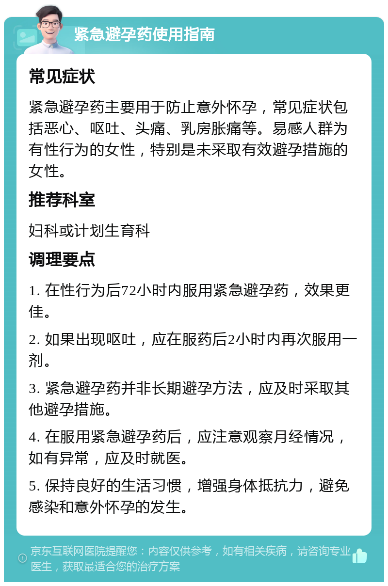 紧急避孕药使用指南 常见症状 紧急避孕药主要用于防止意外怀孕，常见症状包括恶心、呕吐、头痛、乳房胀痛等。易感人群为有性行为的女性，特别是未采取有效避孕措施的女性。 推荐科室 妇科或计划生育科 调理要点 1. 在性行为后72小时内服用紧急避孕药，效果更佳。 2. 如果出现呕吐，应在服药后2小时内再次服用一剂。 3. 紧急避孕药并非长期避孕方法，应及时采取其他避孕措施。 4. 在服用紧急避孕药后，应注意观察月经情况，如有异常，应及时就医。 5. 保持良好的生活习惯，增强身体抵抗力，避免感染和意外怀孕的发生。