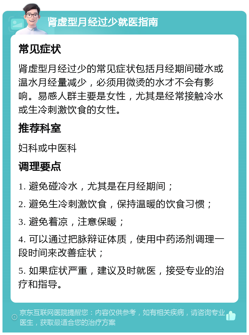 肾虚型月经过少就医指南 常见症状 肾虚型月经过少的常见症状包括月经期间碰水或温水月经量减少，必须用微烫的水才不会有影响。易感人群主要是女性，尤其是经常接触冷水或生冷刺激饮食的女性。 推荐科室 妇科或中医科 调理要点 1. 避免碰冷水，尤其是在月经期间； 2. 避免生冷刺激饮食，保持温暖的饮食习惯； 3. 避免着凉，注意保暖； 4. 可以通过把脉辩证体质，使用中药汤剂调理一段时间来改善症状； 5. 如果症状严重，建议及时就医，接受专业的治疗和指导。