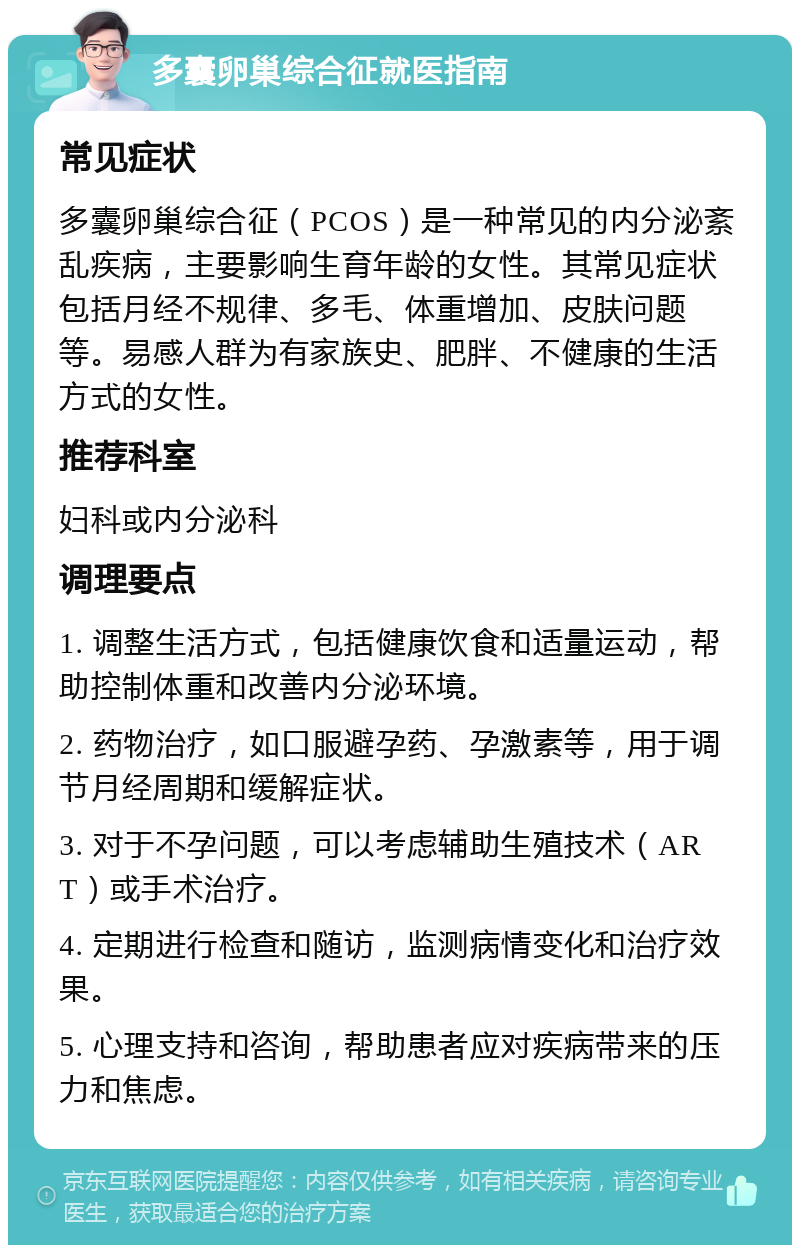 多囊卵巢综合征就医指南 常见症状 多囊卵巢综合征（PCOS）是一种常见的内分泌紊乱疾病，主要影响生育年龄的女性。其常见症状包括月经不规律、多毛、体重增加、皮肤问题等。易感人群为有家族史、肥胖、不健康的生活方式的女性。 推荐科室 妇科或内分泌科 调理要点 1. 调整生活方式，包括健康饮食和适量运动，帮助控制体重和改善内分泌环境。 2. 药物治疗，如口服避孕药、孕激素等，用于调节月经周期和缓解症状。 3. 对于不孕问题，可以考虑辅助生殖技术（ART）或手术治疗。 4. 定期进行检查和随访，监测病情变化和治疗效果。 5. 心理支持和咨询，帮助患者应对疾病带来的压力和焦虑。