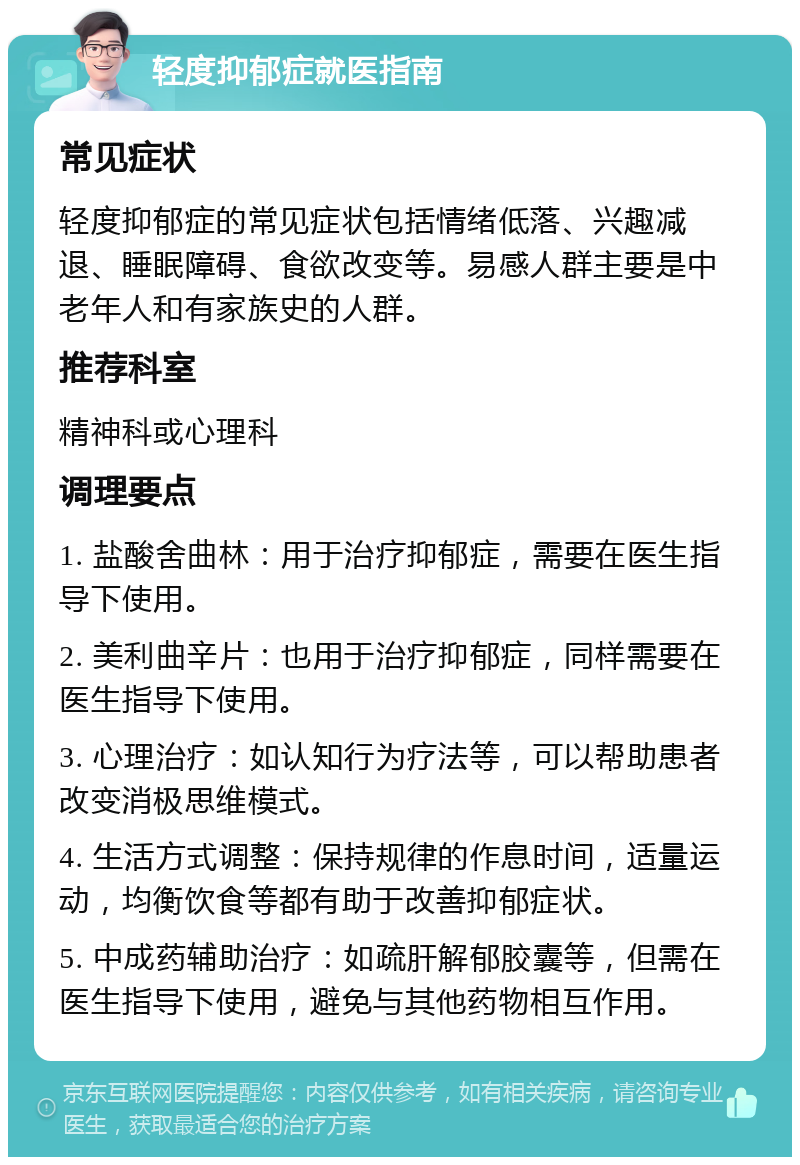 轻度抑郁症就医指南 常见症状 轻度抑郁症的常见症状包括情绪低落、兴趣减退、睡眠障碍、食欲改变等。易感人群主要是中老年人和有家族史的人群。 推荐科室 精神科或心理科 调理要点 1. 盐酸舍曲林：用于治疗抑郁症，需要在医生指导下使用。 2. 美利曲辛片：也用于治疗抑郁症，同样需要在医生指导下使用。 3. 心理治疗：如认知行为疗法等，可以帮助患者改变消极思维模式。 4. 生活方式调整：保持规律的作息时间，适量运动，均衡饮食等都有助于改善抑郁症状。 5. 中成药辅助治疗：如疏肝解郁胶囊等，但需在医生指导下使用，避免与其他药物相互作用。