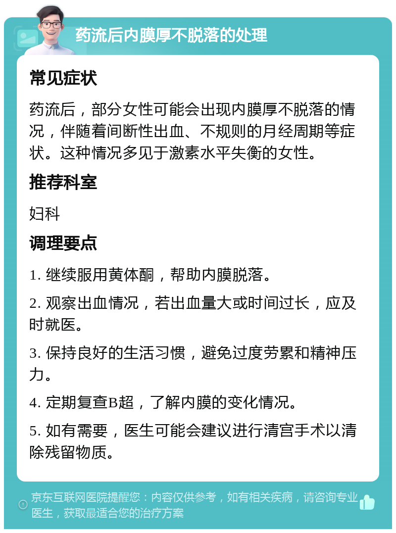 药流后内膜厚不脱落的处理 常见症状 药流后，部分女性可能会出现内膜厚不脱落的情况，伴随着间断性出血、不规则的月经周期等症状。这种情况多见于激素水平失衡的女性。 推荐科室 妇科 调理要点 1. 继续服用黄体酮，帮助内膜脱落。 2. 观察出血情况，若出血量大或时间过长，应及时就医。 3. 保持良好的生活习惯，避免过度劳累和精神压力。 4. 定期复查B超，了解内膜的变化情况。 5. 如有需要，医生可能会建议进行清宫手术以清除残留物质。