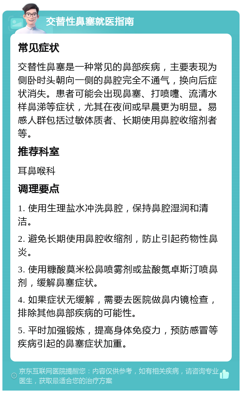 交替性鼻塞就医指南 常见症状 交替性鼻塞是一种常见的鼻部疾病，主要表现为侧卧时头朝向一侧的鼻腔完全不通气，换向后症状消失。患者可能会出现鼻塞、打喷嚏、流清水样鼻涕等症状，尤其在夜间或早晨更为明显。易感人群包括过敏体质者、长期使用鼻腔收缩剂者等。 推荐科室 耳鼻喉科 调理要点 1. 使用生理盐水冲洗鼻腔，保持鼻腔湿润和清洁。 2. 避免长期使用鼻腔收缩剂，防止引起药物性鼻炎。 3. 使用糠酸莫米松鼻喷雾剂或盐酸氮卓斯汀喷鼻剂，缓解鼻塞症状。 4. 如果症状无缓解，需要去医院做鼻内镜检查，排除其他鼻部疾病的可能性。 5. 平时加强锻炼，提高身体免疫力，预防感冒等疾病引起的鼻塞症状加重。