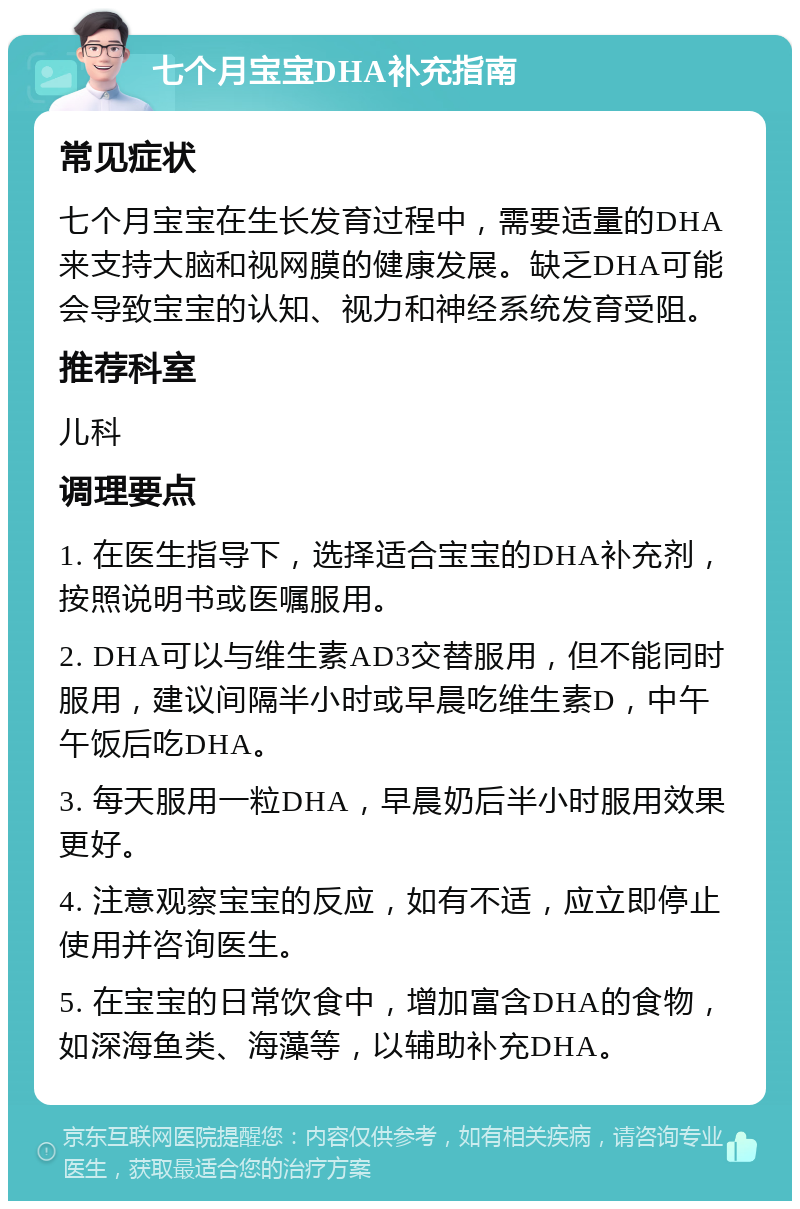 七个月宝宝DHA补充指南 常见症状 七个月宝宝在生长发育过程中，需要适量的DHA来支持大脑和视网膜的健康发展。缺乏DHA可能会导致宝宝的认知、视力和神经系统发育受阻。 推荐科室 儿科 调理要点 1. 在医生指导下，选择适合宝宝的DHA补充剂，按照说明书或医嘱服用。 2. DHA可以与维生素AD3交替服用，但不能同时服用，建议间隔半小时或早晨吃维生素D，中午午饭后吃DHA。 3. 每天服用一粒DHA，早晨奶后半小时服用效果更好。 4. 注意观察宝宝的反应，如有不适，应立即停止使用并咨询医生。 5. 在宝宝的日常饮食中，增加富含DHA的食物，如深海鱼类、海藻等，以辅助补充DHA。