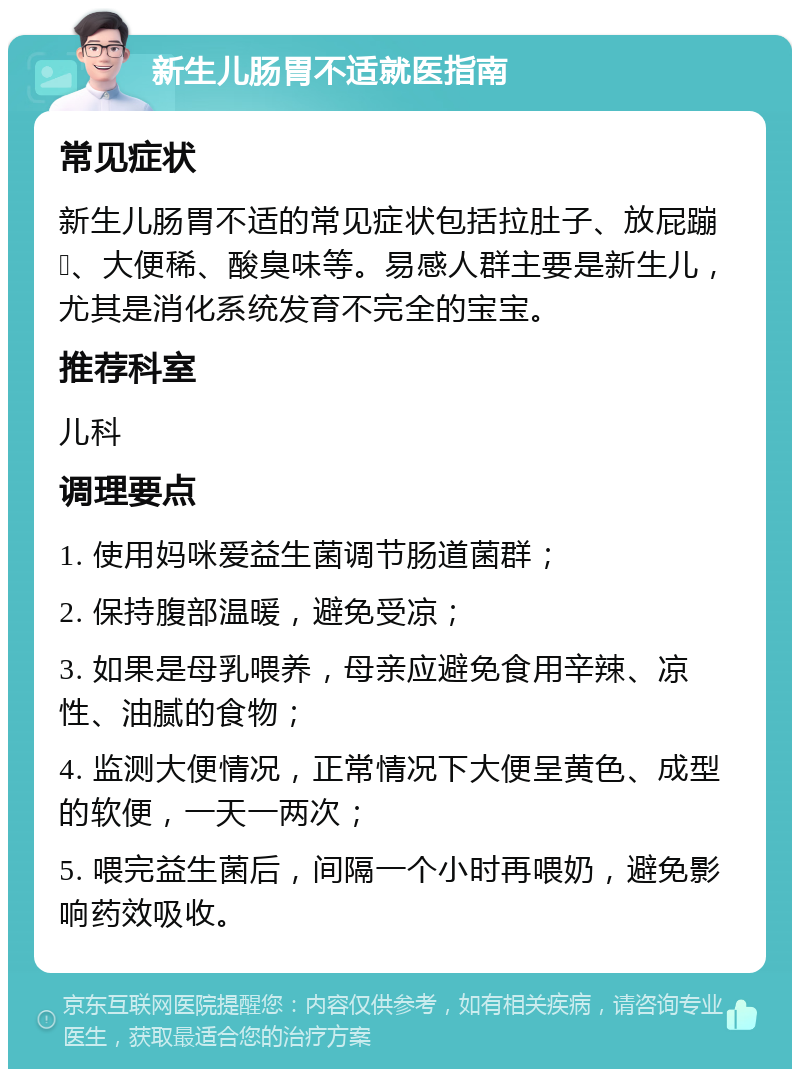 新生儿肠胃不适就医指南 常见症状 新生儿肠胃不适的常见症状包括拉肚子、放屁蹦💩、大便稀、酸臭味等。易感人群主要是新生儿，尤其是消化系统发育不完全的宝宝。 推荐科室 儿科 调理要点 1. 使用妈咪爱益生菌调节肠道菌群； 2. 保持腹部温暖，避免受凉； 3. 如果是母乳喂养，母亲应避免食用辛辣、凉性、油腻的食物； 4. 监测大便情况，正常情况下大便呈黄色、成型的软便，一天一两次； 5. 喂完益生菌后，间隔一个小时再喂奶，避免影响药效吸收。