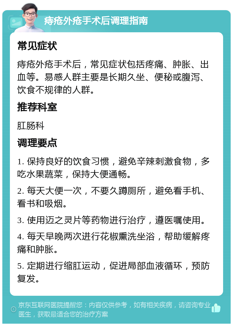 痔疮外疮手术后调理指南 常见症状 痔疮外疮手术后，常见症状包括疼痛、肿胀、出血等。易感人群主要是长期久坐、便秘或腹泻、饮食不规律的人群。 推荐科室 肛肠科 调理要点 1. 保持良好的饮食习惯，避免辛辣刺激食物，多吃水果蔬菜，保持大便通畅。 2. 每天大便一次，不要久蹲厕所，避免看手机、看书和吸烟。 3. 使用迈之灵片等药物进行治疗，遵医嘱使用。 4. 每天早晚两次进行花椒熏洗坐浴，帮助缓解疼痛和肿胀。 5. 定期进行缩肛运动，促进局部血液循环，预防复发。