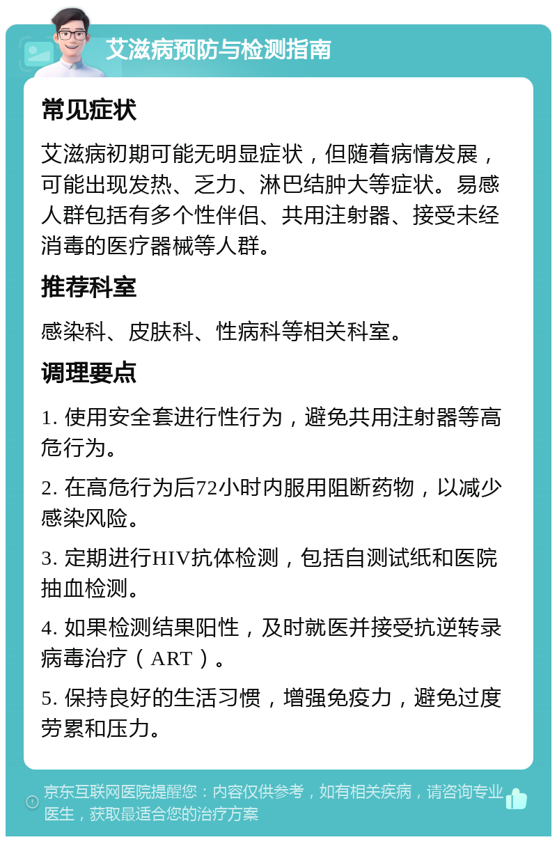 艾滋病预防与检测指南 常见症状 艾滋病初期可能无明显症状，但随着病情发展，可能出现发热、乏力、淋巴结肿大等症状。易感人群包括有多个性伴侣、共用注射器、接受未经消毒的医疗器械等人群。 推荐科室 感染科、皮肤科、性病科等相关科室。 调理要点 1. 使用安全套进行性行为，避免共用注射器等高危行为。 2. 在高危行为后72小时内服用阻断药物，以减少感染风险。 3. 定期进行HIV抗体检测，包括自测试纸和医院抽血检测。 4. 如果检测结果阳性，及时就医并接受抗逆转录病毒治疗（ART）。 5. 保持良好的生活习惯，增强免疫力，避免过度劳累和压力。