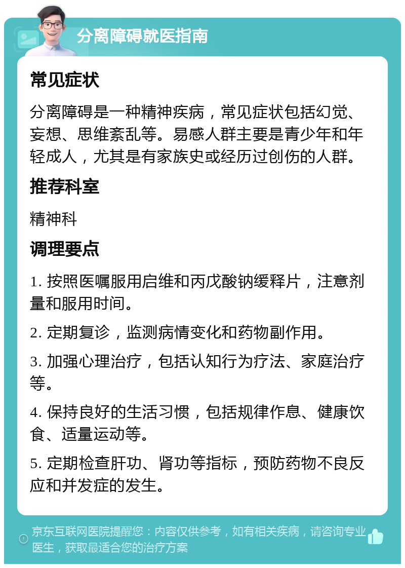 分离障碍就医指南 常见症状 分离障碍是一种精神疾病，常见症状包括幻觉、妄想、思维紊乱等。易感人群主要是青少年和年轻成人，尤其是有家族史或经历过创伤的人群。 推荐科室 精神科 调理要点 1. 按照医嘱服用启维和丙戊酸钠缓释片，注意剂量和服用时间。 2. 定期复诊，监测病情变化和药物副作用。 3. 加强心理治疗，包括认知行为疗法、家庭治疗等。 4. 保持良好的生活习惯，包括规律作息、健康饮食、适量运动等。 5. 定期检查肝功、肾功等指标，预防药物不良反应和并发症的发生。