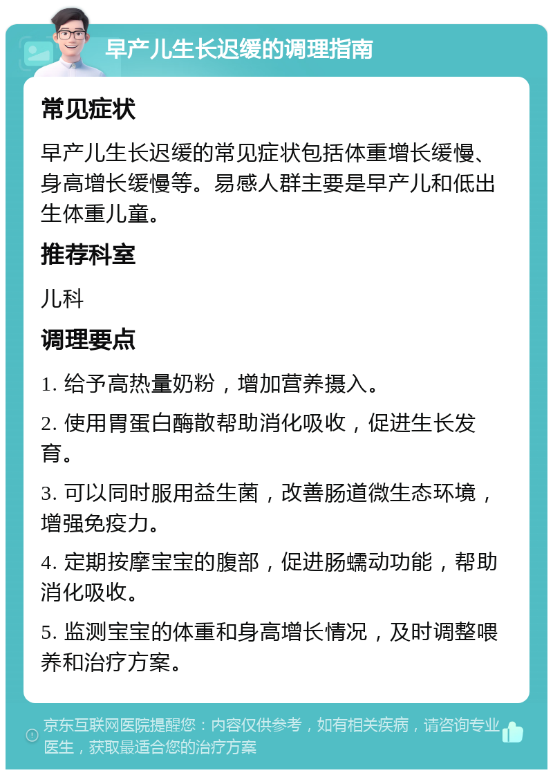 早产儿生长迟缓的调理指南 常见症状 早产儿生长迟缓的常见症状包括体重增长缓慢、身高增长缓慢等。易感人群主要是早产儿和低出生体重儿童。 推荐科室 儿科 调理要点 1. 给予高热量奶粉，增加营养摄入。 2. 使用胃蛋白酶散帮助消化吸收，促进生长发育。 3. 可以同时服用益生菌，改善肠道微生态环境，增强免疫力。 4. 定期按摩宝宝的腹部，促进肠蠕动功能，帮助消化吸收。 5. 监测宝宝的体重和身高增长情况，及时调整喂养和治疗方案。