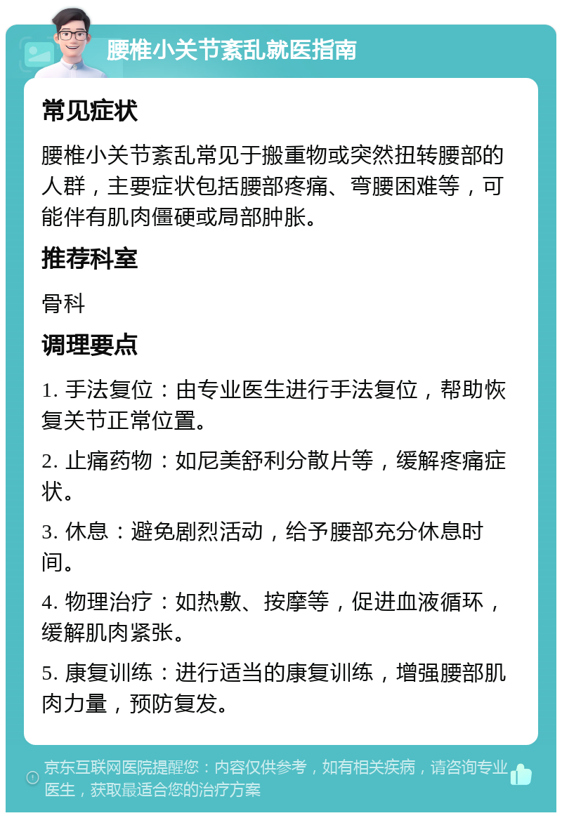 腰椎小关节紊乱就医指南 常见症状 腰椎小关节紊乱常见于搬重物或突然扭转腰部的人群，主要症状包括腰部疼痛、弯腰困难等，可能伴有肌肉僵硬或局部肿胀。 推荐科室 骨科 调理要点 1. 手法复位：由专业医生进行手法复位，帮助恢复关节正常位置。 2. 止痛药物：如尼美舒利分散片等，缓解疼痛症状。 3. 休息：避免剧烈活动，给予腰部充分休息时间。 4. 物理治疗：如热敷、按摩等，促进血液循环，缓解肌肉紧张。 5. 康复训练：进行适当的康复训练，增强腰部肌肉力量，预防复发。