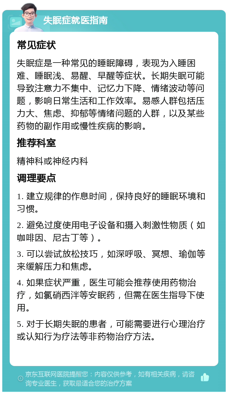 失眠症就医指南 常见症状 失眠症是一种常见的睡眠障碍，表现为入睡困难、睡眠浅、易醒、早醒等症状。长期失眠可能导致注意力不集中、记忆力下降、情绪波动等问题，影响日常生活和工作效率。易感人群包括压力大、焦虑、抑郁等情绪问题的人群，以及某些药物的副作用或慢性疾病的影响。 推荐科室 精神科或神经内科 调理要点 1. 建立规律的作息时间，保持良好的睡眠环境和习惯。 2. 避免过度使用电子设备和摄入刺激性物质（如咖啡因、尼古丁等）。 3. 可以尝试放松技巧，如深呼吸、冥想、瑜伽等来缓解压力和焦虑。 4. 如果症状严重，医生可能会推荐使用药物治疗，如氯硝西泮等安眠药，但需在医生指导下使用。 5. 对于长期失眠的患者，可能需要进行心理治疗或认知行为疗法等非药物治疗方法。