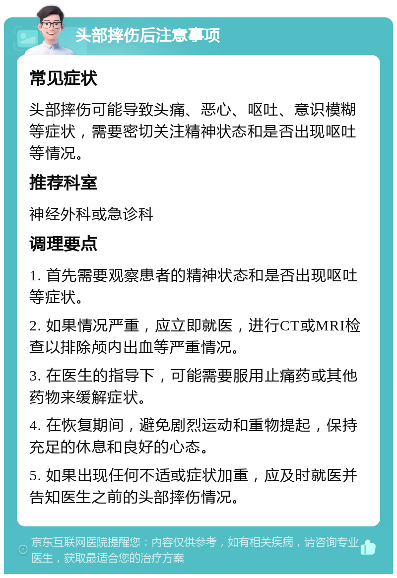 头部摔伤后注意事项 常见症状 头部摔伤可能导致头痛、恶心、呕吐、意识模糊等症状，需要密切关注精神状态和是否出现呕吐等情况。 推荐科室 神经外科或急诊科 调理要点 1. 首先需要观察患者的精神状态和是否出现呕吐等症状。 2. 如果情况严重，应立即就医，进行CT或MRI检查以排除颅内出血等严重情况。 3. 在医生的指导下，可能需要服用止痛药或其他药物来缓解症状。 4. 在恢复期间，避免剧烈运动和重物提起，保持充足的休息和良好的心态。 5. 如果出现任何不适或症状加重，应及时就医并告知医生之前的头部摔伤情况。