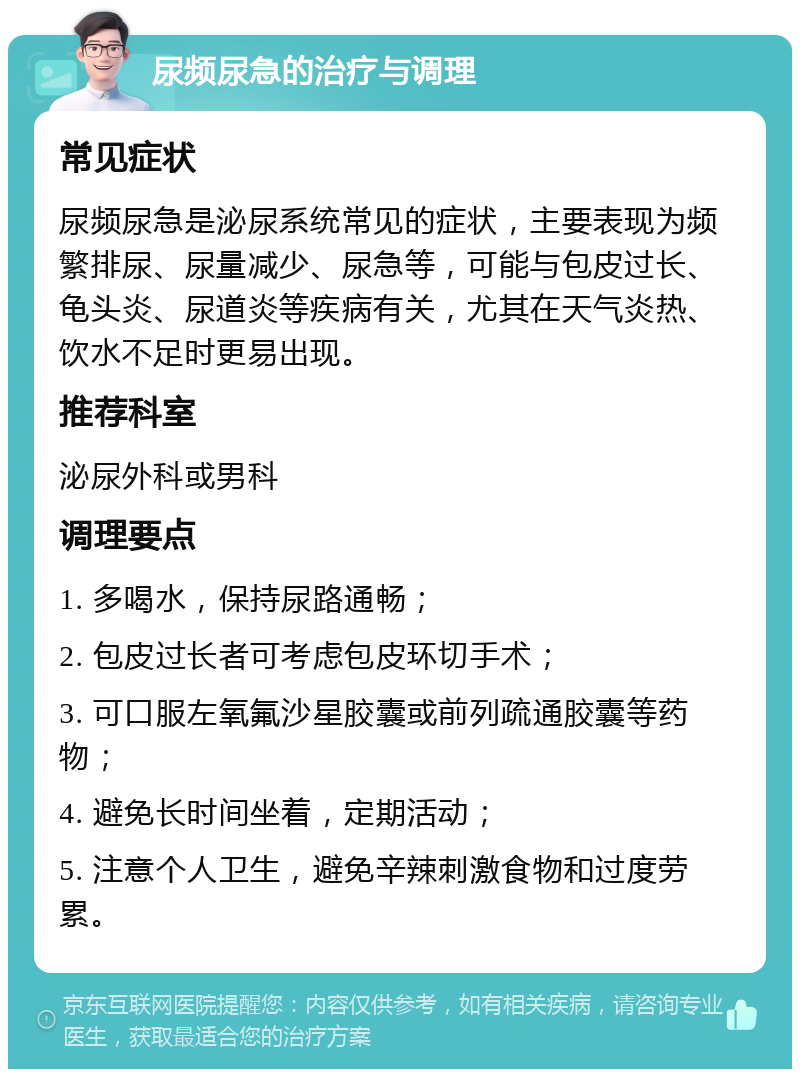 尿频尿急的治疗与调理 常见症状 尿频尿急是泌尿系统常见的症状，主要表现为频繁排尿、尿量减少、尿急等，可能与包皮过长、龟头炎、尿道炎等疾病有关，尤其在天气炎热、饮水不足时更易出现。 推荐科室 泌尿外科或男科 调理要点 1. 多喝水，保持尿路通畅； 2. 包皮过长者可考虑包皮环切手术； 3. 可口服左氧氟沙星胶囊或前列疏通胶囊等药物； 4. 避免长时间坐着，定期活动； 5. 注意个人卫生，避免辛辣刺激食物和过度劳累。