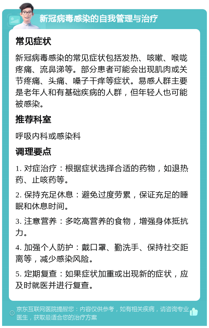 新冠病毒感染的自我管理与治疗 常见症状 新冠病毒感染的常见症状包括发热、咳嗽、喉咙疼痛、流鼻涕等。部分患者可能会出现肌肉或关节疼痛、头痛、嗓子干痒等症状。易感人群主要是老年人和有基础疾病的人群，但年轻人也可能被感染。 推荐科室 呼吸内科或感染科 调理要点 1. 对症治疗：根据症状选择合适的药物，如退热药、止咳药等。 2. 保持充足休息：避免过度劳累，保证充足的睡眠和休息时间。 3. 注意营养：多吃高营养的食物，增强身体抵抗力。 4. 加强个人防护：戴口罩、勤洗手、保持社交距离等，减少感染风险。 5. 定期复查：如果症状加重或出现新的症状，应及时就医并进行复查。