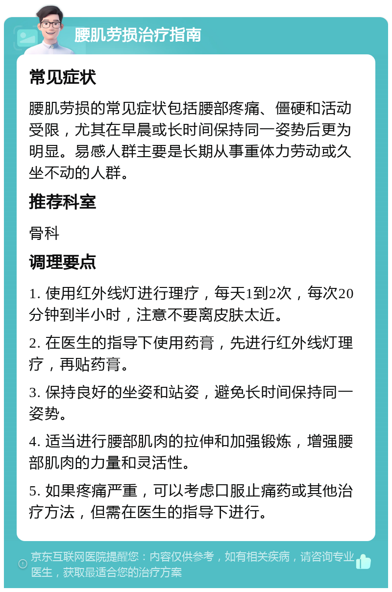 腰肌劳损治疗指南 常见症状 腰肌劳损的常见症状包括腰部疼痛、僵硬和活动受限，尤其在早晨或长时间保持同一姿势后更为明显。易感人群主要是长期从事重体力劳动或久坐不动的人群。 推荐科室 骨科 调理要点 1. 使用红外线灯进行理疗，每天1到2次，每次20分钟到半小时，注意不要离皮肤太近。 2. 在医生的指导下使用药膏，先进行红外线灯理疗，再贴药膏。 3. 保持良好的坐姿和站姿，避免长时间保持同一姿势。 4. 适当进行腰部肌肉的拉伸和加强锻炼，增强腰部肌肉的力量和灵活性。 5. 如果疼痛严重，可以考虑口服止痛药或其他治疗方法，但需在医生的指导下进行。