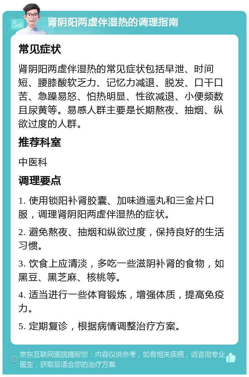 肾阴阳两虚伴湿热的调理指南 常见症状 肾阴阳两虚伴湿热的常见症状包括早泄、时间短、腰膝酸软乏力、记忆力减退、脱发、口干口苦、急躁易怒、怕热明显、性欲减退、小便频数且尿黄等。易感人群主要是长期熬夜、抽烟、纵欲过度的人群。 推荐科室 中医科 调理要点 1. 使用锁阳补肾胶囊、加味逍遥丸和三金片口服，调理肾阴阳两虚伴湿热的症状。 2. 避免熬夜、抽烟和纵欲过度，保持良好的生活习惯。 3. 饮食上应清淡，多吃一些滋阴补肾的食物，如黑豆、黑芝麻、核桃等。 4. 适当进行一些体育锻炼，增强体质，提高免疫力。 5. 定期复诊，根据病情调整治疗方案。