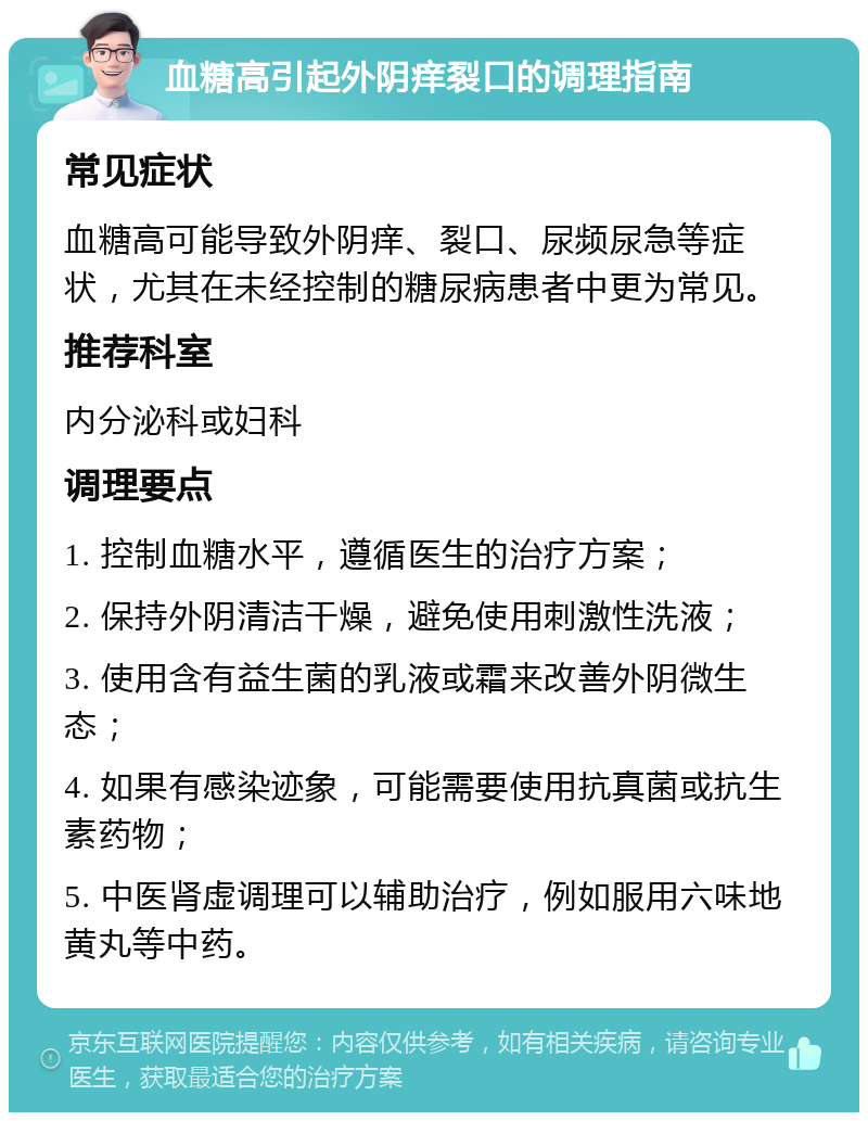 血糖高引起外阴痒裂口的调理指南 常见症状 血糖高可能导致外阴痒、裂口、尿频尿急等症状，尤其在未经控制的糖尿病患者中更为常见。 推荐科室 内分泌科或妇科 调理要点 1. 控制血糖水平，遵循医生的治疗方案； 2. 保持外阴清洁干燥，避免使用刺激性洗液； 3. 使用含有益生菌的乳液或霜来改善外阴微生态； 4. 如果有感染迹象，可能需要使用抗真菌或抗生素药物； 5. 中医肾虚调理可以辅助治疗，例如服用六味地黄丸等中药。