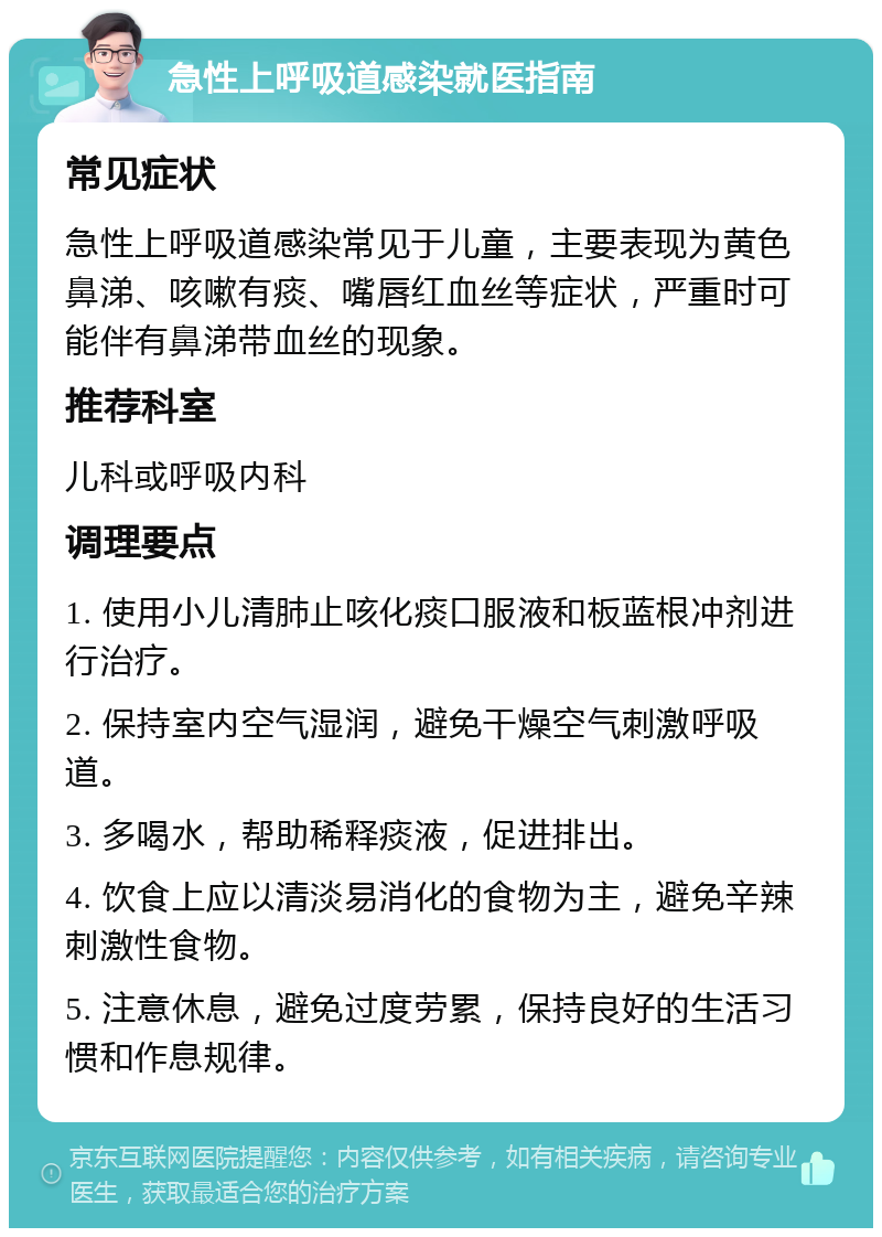 急性上呼吸道感染就医指南 常见症状 急性上呼吸道感染常见于儿童，主要表现为黄色鼻涕、咳嗽有痰、嘴唇红血丝等症状，严重时可能伴有鼻涕带血丝的现象。 推荐科室 儿科或呼吸内科 调理要点 1. 使用小儿清肺止咳化痰口服液和板蓝根冲剂进行治疗。 2. 保持室内空气湿润，避免干燥空气刺激呼吸道。 3. 多喝水，帮助稀释痰液，促进排出。 4. 饮食上应以清淡易消化的食物为主，避免辛辣刺激性食物。 5. 注意休息，避免过度劳累，保持良好的生活习惯和作息规律。