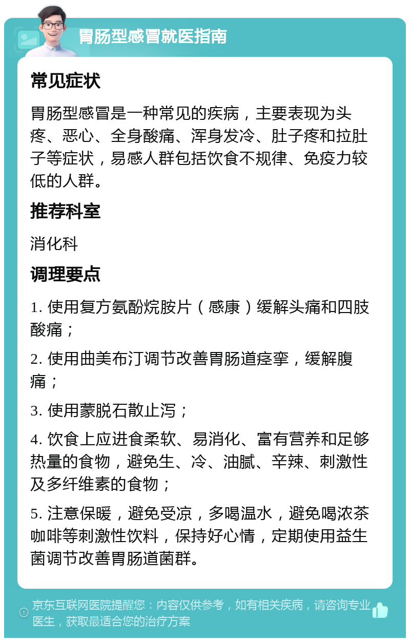 胃肠型感冒就医指南 常见症状 胃肠型感冒是一种常见的疾病，主要表现为头疼、恶心、全身酸痛、浑身发冷、肚子疼和拉肚子等症状，易感人群包括饮食不规律、免疫力较低的人群。 推荐科室 消化科 调理要点 1. 使用复方氨酚烷胺片（感康）缓解头痛和四肢酸痛； 2. 使用曲美布汀调节改善胃肠道痉挛，缓解腹痛； 3. 使用蒙脱石散止泻； 4. 饮食上应进食柔软、易消化、富有营养和足够热量的食物，避免生、冷、油腻、辛辣、刺激性及多纤维素的食物； 5. 注意保暖，避免受凉，多喝温水，避免喝浓茶咖啡等刺激性饮料，保持好心情，定期使用益生菌调节改善胃肠道菌群。