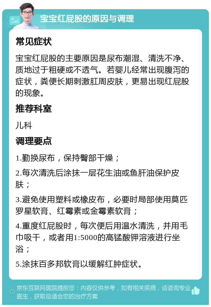 宝宝红屁股的原因与调理 常见症状 宝宝红屁股的主要原因是尿布潮湿、清洗不净、质地过于粗硬或不透气。若婴儿经常出现腹泻的症状，粪便长期刺激肛周皮肤，更易出现红屁股的现象。 推荐科室 儿科 调理要点 1.勤换尿布，保持臀部干燥； 2.每次清洗后涂抹一层花生油或鱼肝油保护皮肤； 3.避免使用塑料或橡皮布，必要时局部使用莫匹罗星软膏、红霉素或金霉素软膏； 4.重度红屁股时，每次便后用温水清洗，并用毛巾吸干，或者用1:5000的高锰酸钾溶液进行坐浴； 5.涂抹百多邦软膏以缓解红肿症状。