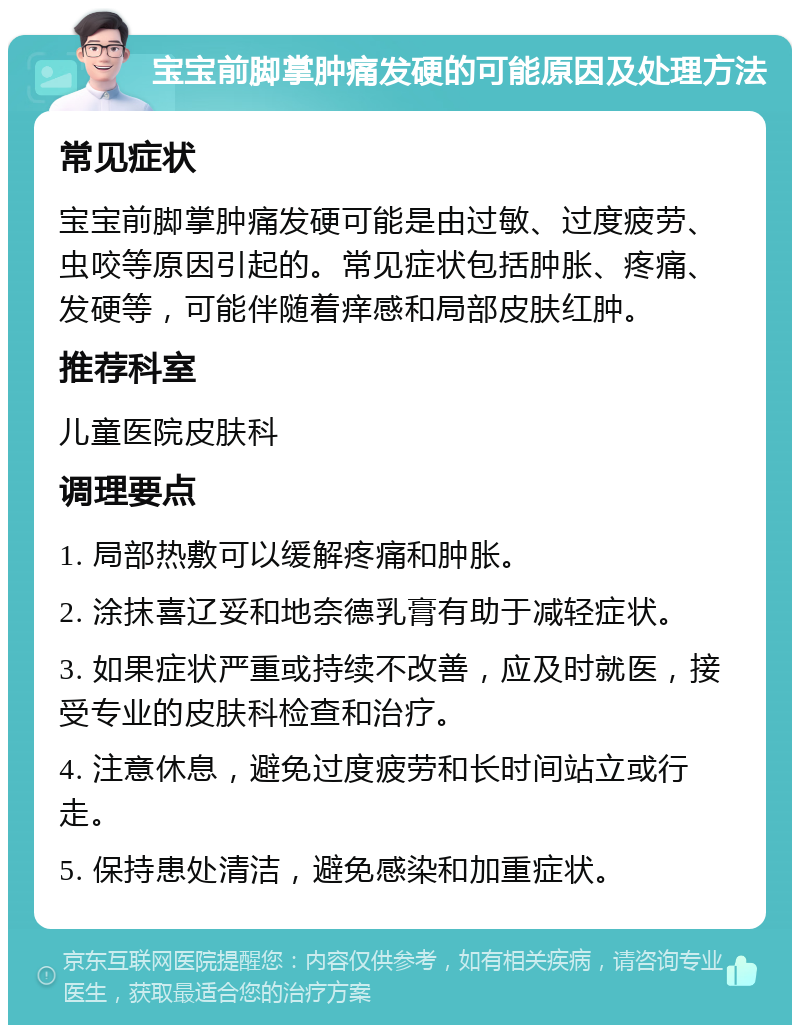 宝宝前脚掌肿痛发硬的可能原因及处理方法 常见症状 宝宝前脚掌肿痛发硬可能是由过敏、过度疲劳、虫咬等原因引起的。常见症状包括肿胀、疼痛、发硬等，可能伴随着痒感和局部皮肤红肿。 推荐科室 儿童医院皮肤科 调理要点 1. 局部热敷可以缓解疼痛和肿胀。 2. 涂抹喜辽妥和地奈德乳膏有助于减轻症状。 3. 如果症状严重或持续不改善，应及时就医，接受专业的皮肤科检查和治疗。 4. 注意休息，避免过度疲劳和长时间站立或行走。 5. 保持患处清洁，避免感染和加重症状。