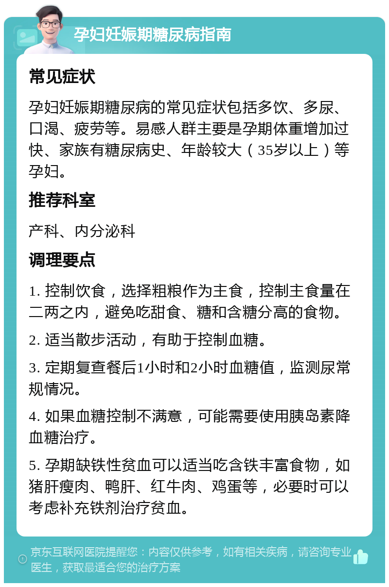 孕妇妊娠期糖尿病指南 常见症状 孕妇妊娠期糖尿病的常见症状包括多饮、多尿、口渴、疲劳等。易感人群主要是孕期体重增加过快、家族有糖尿病史、年龄较大（35岁以上）等孕妇。 推荐科室 产科、内分泌科 调理要点 1. 控制饮食，选择粗粮作为主食，控制主食量在二两之内，避免吃甜食、糖和含糖分高的食物。 2. 适当散步活动，有助于控制血糖。 3. 定期复查餐后1小时和2小时血糖值，监测尿常规情况。 4. 如果血糖控制不满意，可能需要使用胰岛素降血糖治疗。 5. 孕期缺铁性贫血可以适当吃含铁丰富食物，如猪肝瘦肉、鸭肝、红牛肉、鸡蛋等，必要时可以考虑补充铁剂治疗贫血。