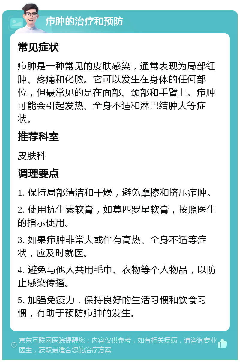 疖肿的治疗和预防 常见症状 疖肿是一种常见的皮肤感染，通常表现为局部红肿、疼痛和化脓。它可以发生在身体的任何部位，但最常见的是在面部、颈部和手臂上。疖肿可能会引起发热、全身不适和淋巴结肿大等症状。 推荐科室 皮肤科 调理要点 1. 保持局部清洁和干燥，避免摩擦和挤压疖肿。 2. 使用抗生素软膏，如莫匹罗星软膏，按照医生的指示使用。 3. 如果疖肿非常大或伴有高热、全身不适等症状，应及时就医。 4. 避免与他人共用毛巾、衣物等个人物品，以防止感染传播。 5. 加强免疫力，保持良好的生活习惯和饮食习惯，有助于预防疖肿的发生。