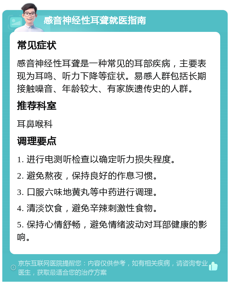 感音神经性耳聋就医指南 常见症状 感音神经性耳聋是一种常见的耳部疾病，主要表现为耳鸣、听力下降等症状。易感人群包括长期接触噪音、年龄较大、有家族遗传史的人群。 推荐科室 耳鼻喉科 调理要点 1. 进行电测听检查以确定听力损失程度。 2. 避免熬夜，保持良好的作息习惯。 3. 口服六味地黄丸等中药进行调理。 4. 清淡饮食，避免辛辣刺激性食物。 5. 保持心情舒畅，避免情绪波动对耳部健康的影响。