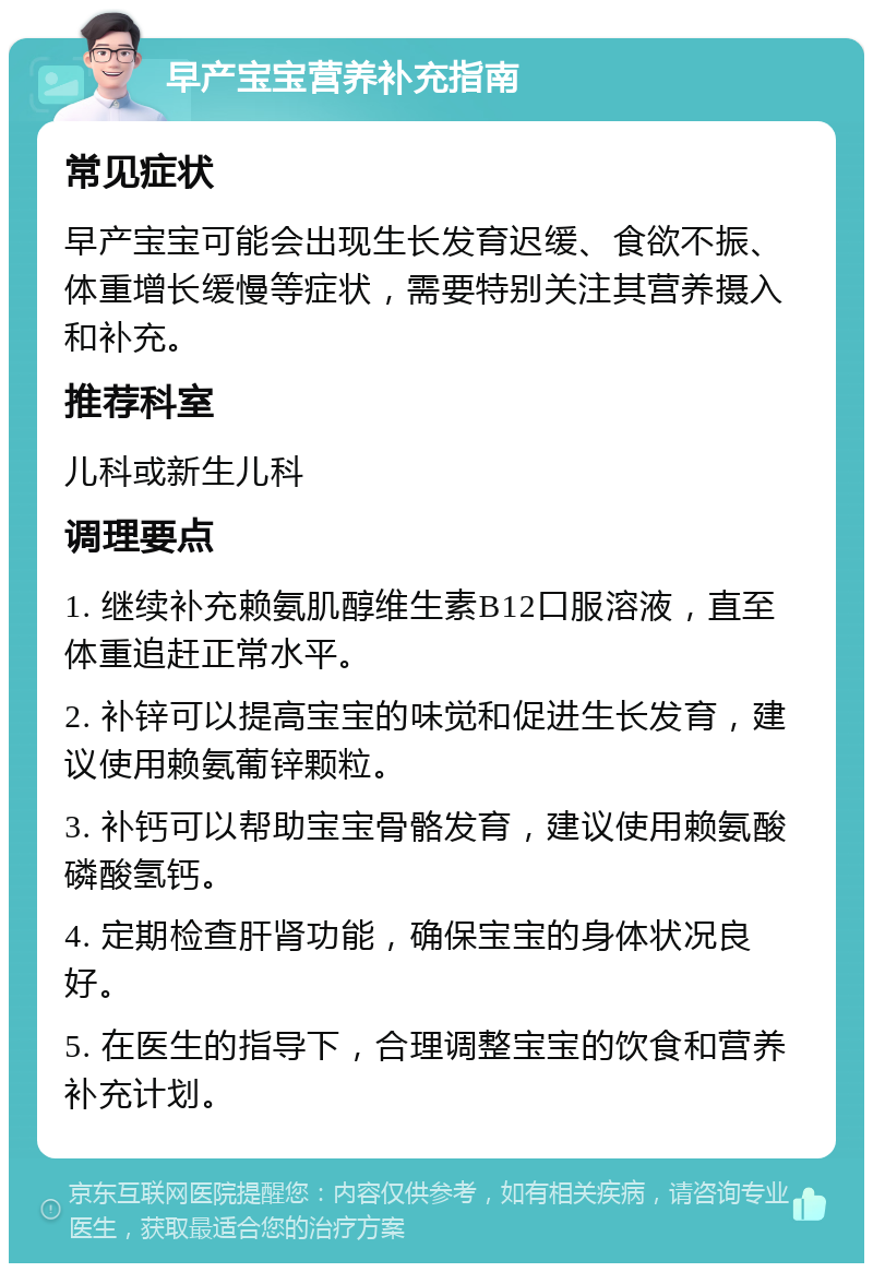 早产宝宝营养补充指南 常见症状 早产宝宝可能会出现生长发育迟缓、食欲不振、体重增长缓慢等症状，需要特别关注其营养摄入和补充。 推荐科室 儿科或新生儿科 调理要点 1. 继续补充赖氨肌醇维生素B12口服溶液，直至体重追赶正常水平。 2. 补锌可以提高宝宝的味觉和促进生长发育，建议使用赖氨葡锌颗粒。 3. 补钙可以帮助宝宝骨骼发育，建议使用赖氨酸磷酸氢钙。 4. 定期检查肝肾功能，确保宝宝的身体状况良好。 5. 在医生的指导下，合理调整宝宝的饮食和营养补充计划。