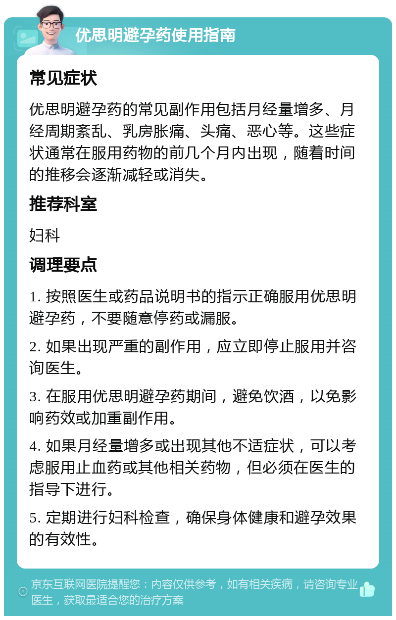 优思明避孕药使用指南 常见症状 优思明避孕药的常见副作用包括月经量增多、月经周期紊乱、乳房胀痛、头痛、恶心等。这些症状通常在服用药物的前几个月内出现，随着时间的推移会逐渐减轻或消失。 推荐科室 妇科 调理要点 1. 按照医生或药品说明书的指示正确服用优思明避孕药，不要随意停药或漏服。 2. 如果出现严重的副作用，应立即停止服用并咨询医生。 3. 在服用优思明避孕药期间，避免饮酒，以免影响药效或加重副作用。 4. 如果月经量增多或出现其他不适症状，可以考虑服用止血药或其他相关药物，但必须在医生的指导下进行。 5. 定期进行妇科检查，确保身体健康和避孕效果的有效性。