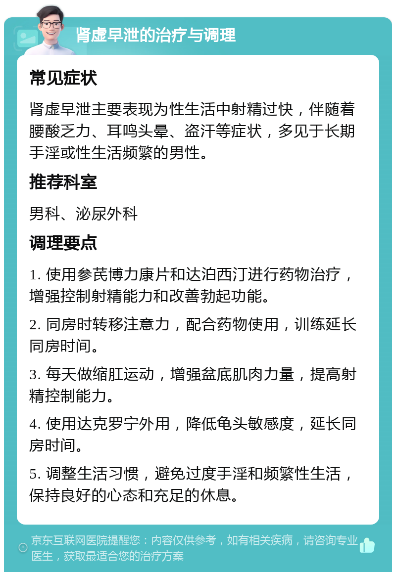 肾虚早泄的治疗与调理 常见症状 肾虚早泄主要表现为性生活中射精过快，伴随着腰酸乏力、耳鸣头晕、盗汗等症状，多见于长期手淫或性生活频繁的男性。 推荐科室 男科、泌尿外科 调理要点 1. 使用参芪博力康片和达泊西汀进行药物治疗，增强控制射精能力和改善勃起功能。 2. 同房时转移注意力，配合药物使用，训练延长同房时间。 3. 每天做缩肛运动，增强盆底肌肉力量，提高射精控制能力。 4. 使用达克罗宁外用，降低龟头敏感度，延长同房时间。 5. 调整生活习惯，避免过度手淫和频繁性生活，保持良好的心态和充足的休息。