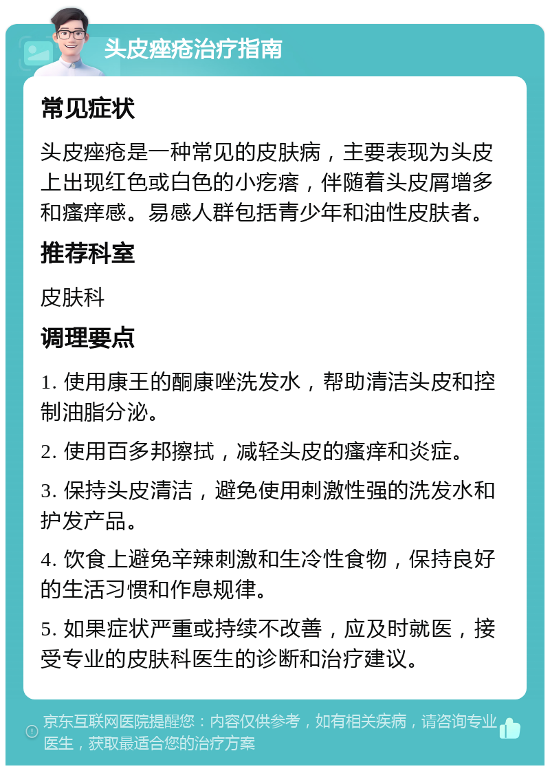 头皮痤疮治疗指南 常见症状 头皮痤疮是一种常见的皮肤病，主要表现为头皮上出现红色或白色的小疙瘩，伴随着头皮屑增多和瘙痒感。易感人群包括青少年和油性皮肤者。 推荐科室 皮肤科 调理要点 1. 使用康王的酮康唑洗发水，帮助清洁头皮和控制油脂分泌。 2. 使用百多邦擦拭，减轻头皮的瘙痒和炎症。 3. 保持头皮清洁，避免使用刺激性强的洗发水和护发产品。 4. 饮食上避免辛辣刺激和生冷性食物，保持良好的生活习惯和作息规律。 5. 如果症状严重或持续不改善，应及时就医，接受专业的皮肤科医生的诊断和治疗建议。