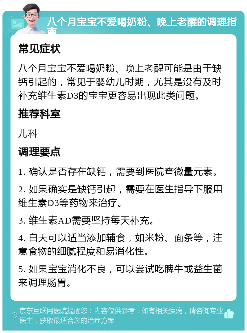 八个月宝宝不爱喝奶粉、晚上老醒的调理指南 常见症状 八个月宝宝不爱喝奶粉、晚上老醒可能是由于缺钙引起的，常见于婴幼儿时期，尤其是没有及时补充维生素D3的宝宝更容易出现此类问题。 推荐科室 儿科 调理要点 1. 确认是否存在缺钙，需要到医院查微量元素。 2. 如果确实是缺钙引起，需要在医生指导下服用维生素D3等药物来治疗。 3. 维生素AD需要坚持每天补充。 4. 白天可以适当添加辅食，如米粉、面条等，注意食物的细腻程度和易消化性。 5. 如果宝宝消化不良，可以尝试吃脾牛或益生菌来调理肠胃。