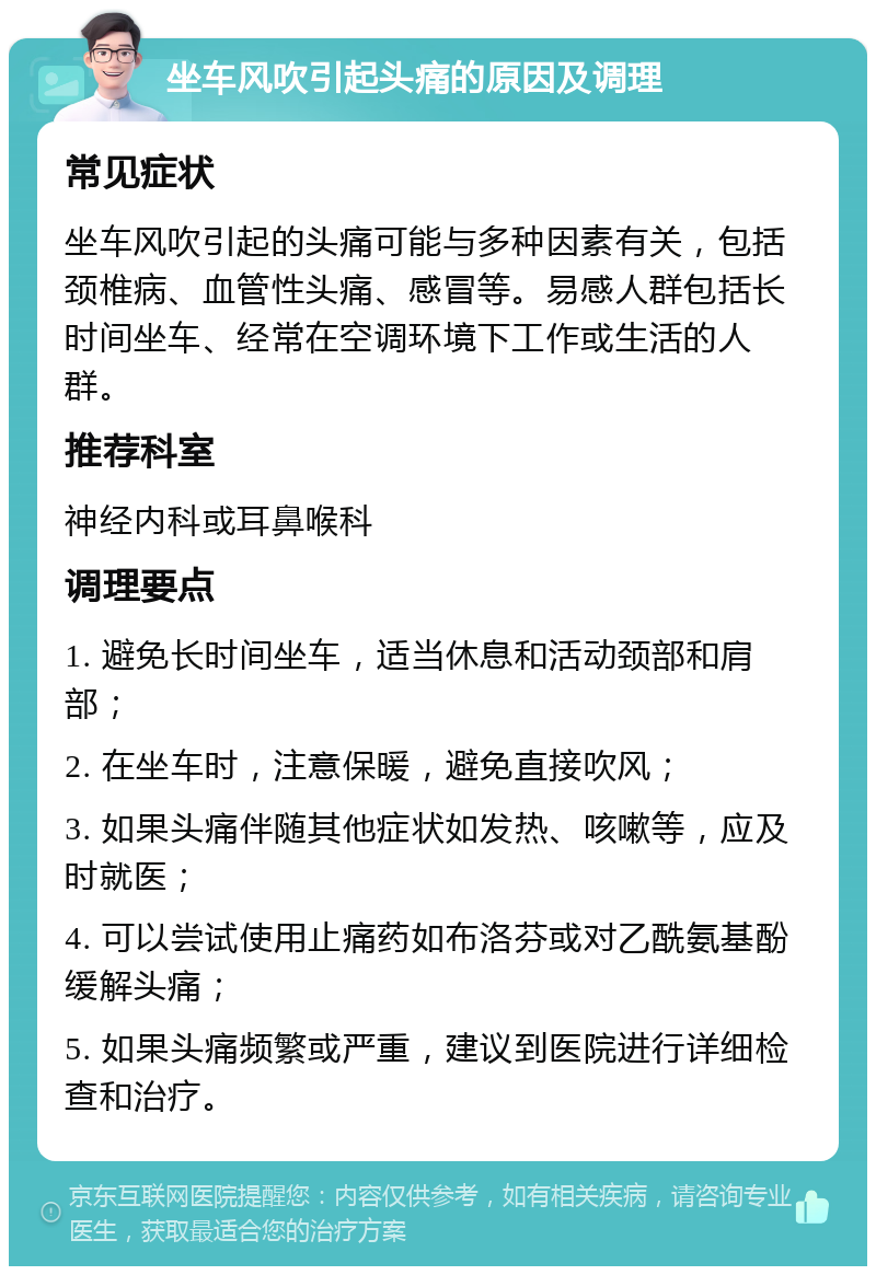 坐车风吹引起头痛的原因及调理 常见症状 坐车风吹引起的头痛可能与多种因素有关，包括颈椎病、血管性头痛、感冒等。易感人群包括长时间坐车、经常在空调环境下工作或生活的人群。 推荐科室 神经内科或耳鼻喉科 调理要点 1. 避免长时间坐车，适当休息和活动颈部和肩部； 2. 在坐车时，注意保暖，避免直接吹风； 3. 如果头痛伴随其他症状如发热、咳嗽等，应及时就医； 4. 可以尝试使用止痛药如布洛芬或对乙酰氨基酚缓解头痛； 5. 如果头痛频繁或严重，建议到医院进行详细检查和治疗。