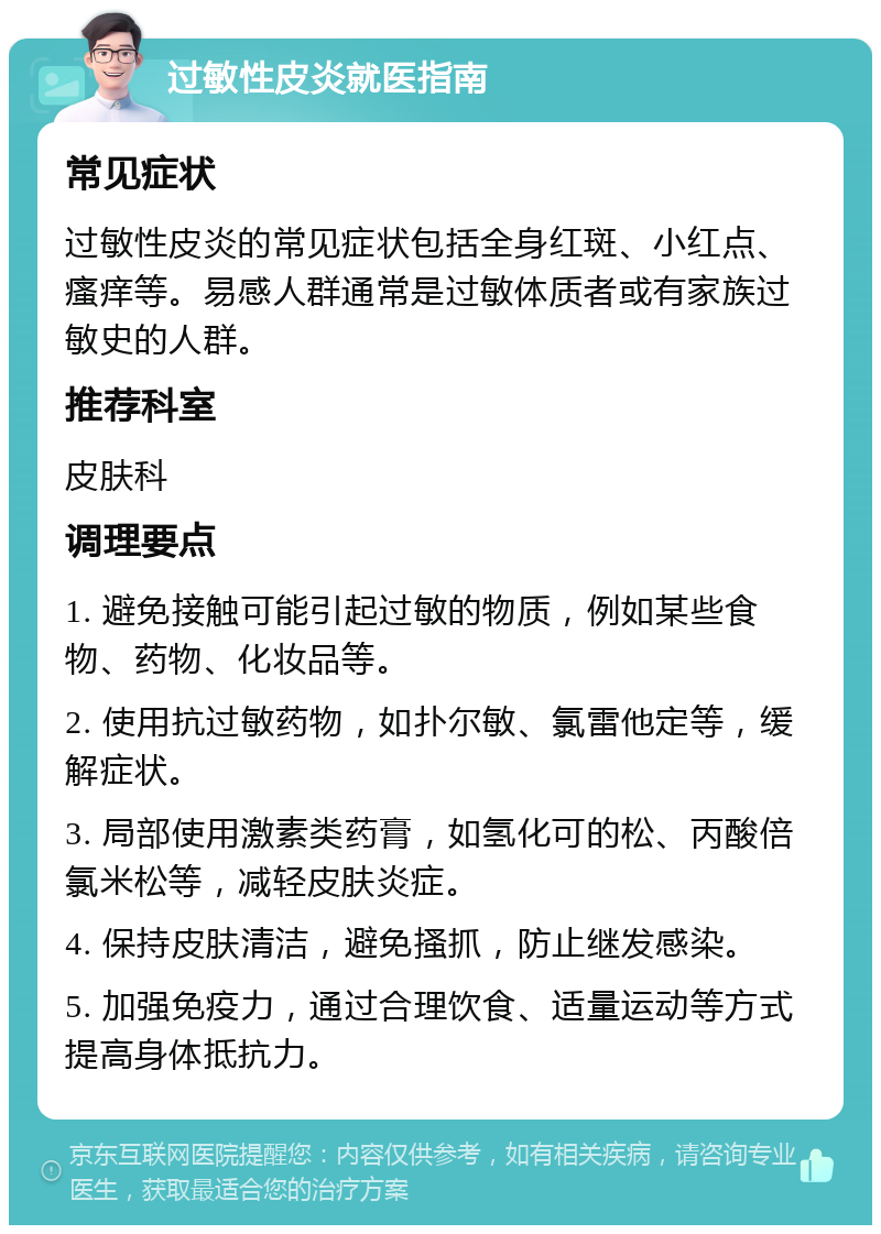 过敏性皮炎就医指南 常见症状 过敏性皮炎的常见症状包括全身红斑、小红点、瘙痒等。易感人群通常是过敏体质者或有家族过敏史的人群。 推荐科室 皮肤科 调理要点 1. 避免接触可能引起过敏的物质，例如某些食物、药物、化妆品等。 2. 使用抗过敏药物，如扑尔敏、氯雷他定等，缓解症状。 3. 局部使用激素类药膏，如氢化可的松、丙酸倍氯米松等，减轻皮肤炎症。 4. 保持皮肤清洁，避免搔抓，防止继发感染。 5. 加强免疫力，通过合理饮食、适量运动等方式提高身体抵抗力。