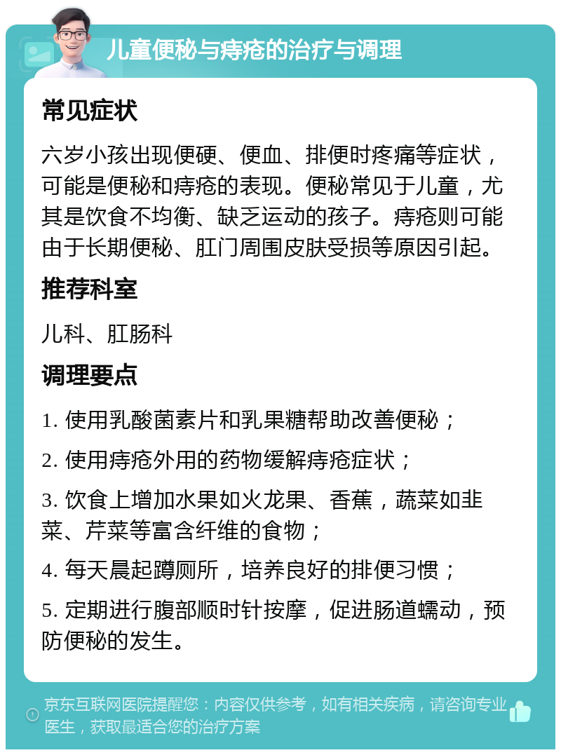 儿童便秘与痔疮的治疗与调理 常见症状 六岁小孩出现便硬、便血、排便时疼痛等症状，可能是便秘和痔疮的表现。便秘常见于儿童，尤其是饮食不均衡、缺乏运动的孩子。痔疮则可能由于长期便秘、肛门周围皮肤受损等原因引起。 推荐科室 儿科、肛肠科 调理要点 1. 使用乳酸菌素片和乳果糖帮助改善便秘； 2. 使用痔疮外用的药物缓解痔疮症状； 3. 饮食上增加水果如火龙果、香蕉，蔬菜如韭菜、芹菜等富含纤维的食物； 4. 每天晨起蹲厕所，培养良好的排便习惯； 5. 定期进行腹部顺时针按摩，促进肠道蠕动，预防便秘的发生。