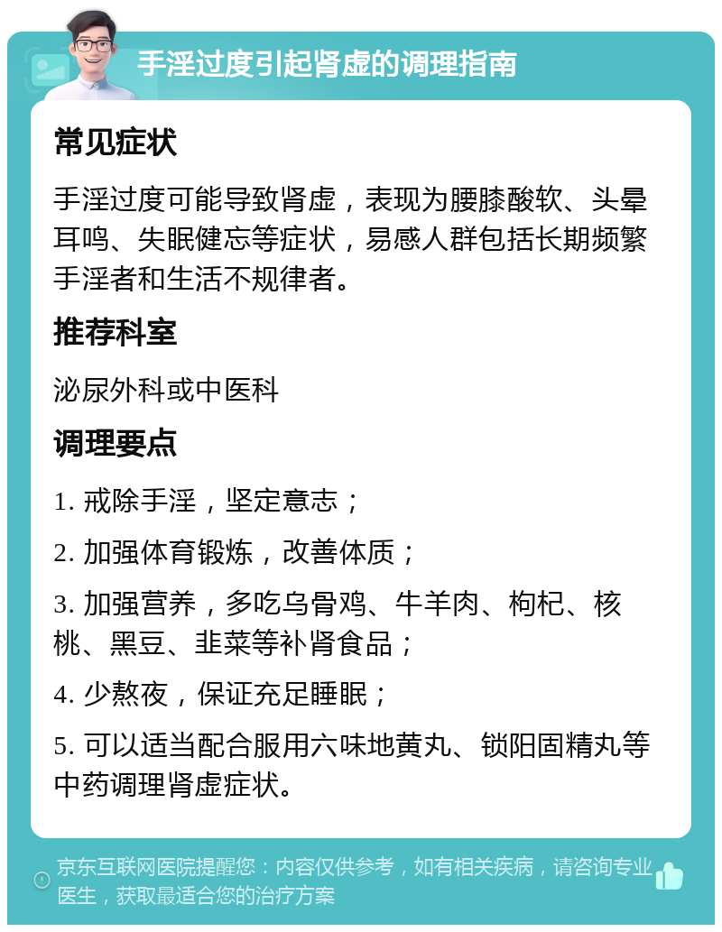 手淫过度引起肾虚的调理指南 常见症状 手淫过度可能导致肾虚，表现为腰膝酸软、头晕耳鸣、失眠健忘等症状，易感人群包括长期频繁手淫者和生活不规律者。 推荐科室 泌尿外科或中医科 调理要点 1. 戒除手淫，坚定意志； 2. 加强体育锻炼，改善体质； 3. 加强营养，多吃乌骨鸡、牛羊肉、枸杞、核桃、黑豆、韭菜等补肾食品； 4. 少熬夜，保证充足睡眠； 5. 可以适当配合服用六味地黄丸、锁阳固精丸等中药调理肾虚症状。