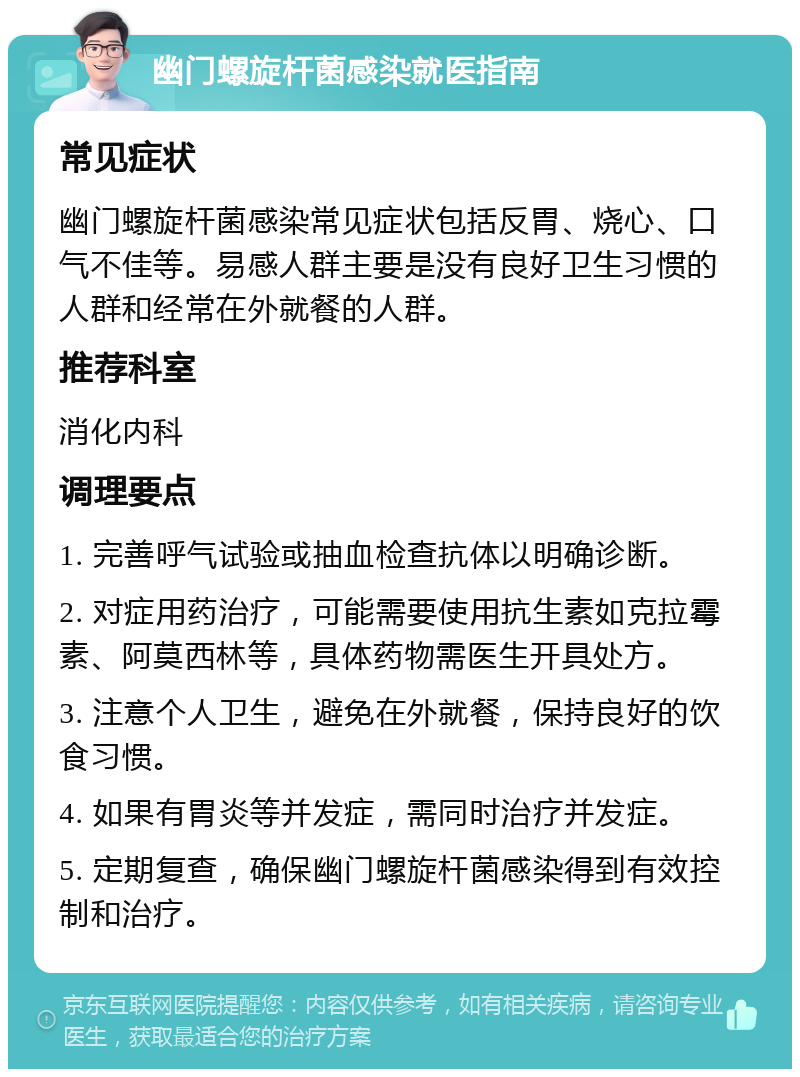 幽门螺旋杆菌感染就医指南 常见症状 幽门螺旋杆菌感染常见症状包括反胃、烧心、口气不佳等。易感人群主要是没有良好卫生习惯的人群和经常在外就餐的人群。 推荐科室 消化内科 调理要点 1. 完善呼气试验或抽血检查抗体以明确诊断。 2. 对症用药治疗，可能需要使用抗生素如克拉霉素、阿莫西林等，具体药物需医生开具处方。 3. 注意个人卫生，避免在外就餐，保持良好的饮食习惯。 4. 如果有胃炎等并发症，需同时治疗并发症。 5. 定期复查，确保幽门螺旋杆菌感染得到有效控制和治疗。