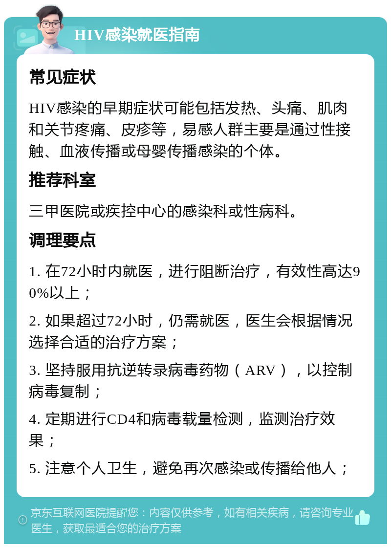 HIV感染就医指南 常见症状 HIV感染的早期症状可能包括发热、头痛、肌肉和关节疼痛、皮疹等，易感人群主要是通过性接触、血液传播或母婴传播感染的个体。 推荐科室 三甲医院或疾控中心的感染科或性病科。 调理要点 1. 在72小时内就医，进行阻断治疗，有效性高达90%以上； 2. 如果超过72小时，仍需就医，医生会根据情况选择合适的治疗方案； 3. 坚持服用抗逆转录病毒药物（ARV），以控制病毒复制； 4. 定期进行CD4和病毒载量检测，监测治疗效果； 5. 注意个人卫生，避免再次感染或传播给他人；