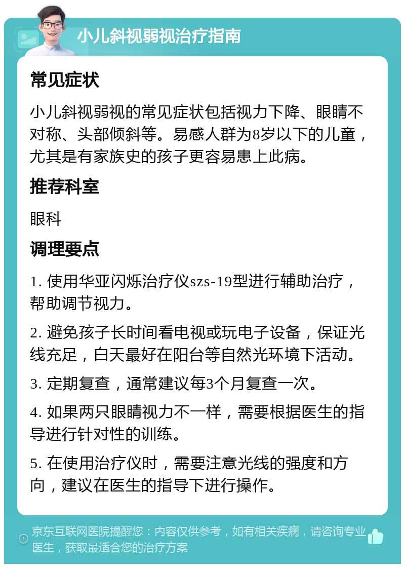 小儿斜视弱视治疗指南 常见症状 小儿斜视弱视的常见症状包括视力下降、眼睛不对称、头部倾斜等。易感人群为8岁以下的儿童，尤其是有家族史的孩子更容易患上此病。 推荐科室 眼科 调理要点 1. 使用华亚闪烁治疗仪szs-19型进行辅助治疗，帮助调节视力。 2. 避免孩子长时间看电视或玩电子设备，保证光线充足，白天最好在阳台等自然光环境下活动。 3. 定期复查，通常建议每3个月复查一次。 4. 如果两只眼睛视力不一样，需要根据医生的指导进行针对性的训练。 5. 在使用治疗仪时，需要注意光线的强度和方向，建议在医生的指导下进行操作。