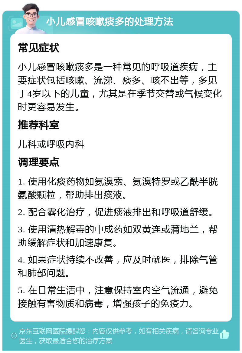 小儿感冒咳嗽痰多的处理方法 常见症状 小儿感冒咳嗽痰多是一种常见的呼吸道疾病，主要症状包括咳嗽、流涕、痰多、咳不出等，多见于4岁以下的儿童，尤其是在季节交替或气候变化时更容易发生。 推荐科室 儿科或呼吸内科 调理要点 1. 使用化痰药物如氨溴索、氨溴特罗或乙酰半胱氨酸颗粒，帮助排出痰液。 2. 配合雾化治疗，促进痰液排出和呼吸道舒缓。 3. 使用清热解毒的中成药如双黄连或蒲地兰，帮助缓解症状和加速康复。 4. 如果症状持续不改善，应及时就医，排除气管和肺部问题。 5. 在日常生活中，注意保持室内空气流通，避免接触有害物质和病毒，增强孩子的免疫力。