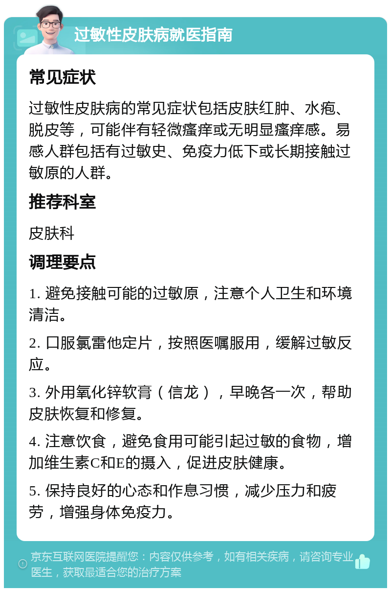 过敏性皮肤病就医指南 常见症状 过敏性皮肤病的常见症状包括皮肤红肿、水疱、脱皮等，可能伴有轻微瘙痒或无明显瘙痒感。易感人群包括有过敏史、免疫力低下或长期接触过敏原的人群。 推荐科室 皮肤科 调理要点 1. 避免接触可能的过敏原，注意个人卫生和环境清洁。 2. 口服氯雷他定片，按照医嘱服用，缓解过敏反应。 3. 外用氧化锌软膏（信龙），早晚各一次，帮助皮肤恢复和修复。 4. 注意饮食，避免食用可能引起过敏的食物，增加维生素C和E的摄入，促进皮肤健康。 5. 保持良好的心态和作息习惯，减少压力和疲劳，增强身体免疫力。