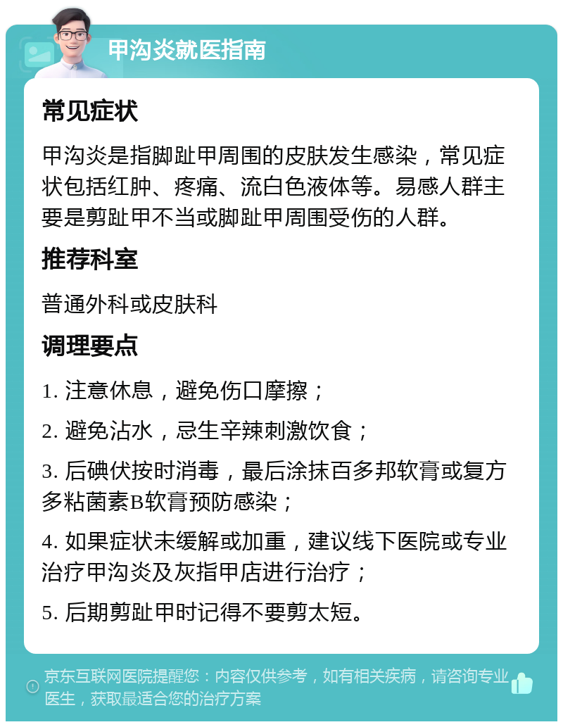 甲沟炎就医指南 常见症状 甲沟炎是指脚趾甲周围的皮肤发生感染，常见症状包括红肿、疼痛、流白色液体等。易感人群主要是剪趾甲不当或脚趾甲周围受伤的人群。 推荐科室 普通外科或皮肤科 调理要点 1. 注意休息，避免伤口摩擦； 2. 避免沾水，忌生辛辣刺激饮食； 3. 后碘伏按时消毒，最后涂抹百多邦软膏或复方多粘菌素B软膏预防感染； 4. 如果症状未缓解或加重，建议线下医院或专业治疗甲沟炎及灰指甲店进行治疗； 5. 后期剪趾甲时记得不要剪太短。