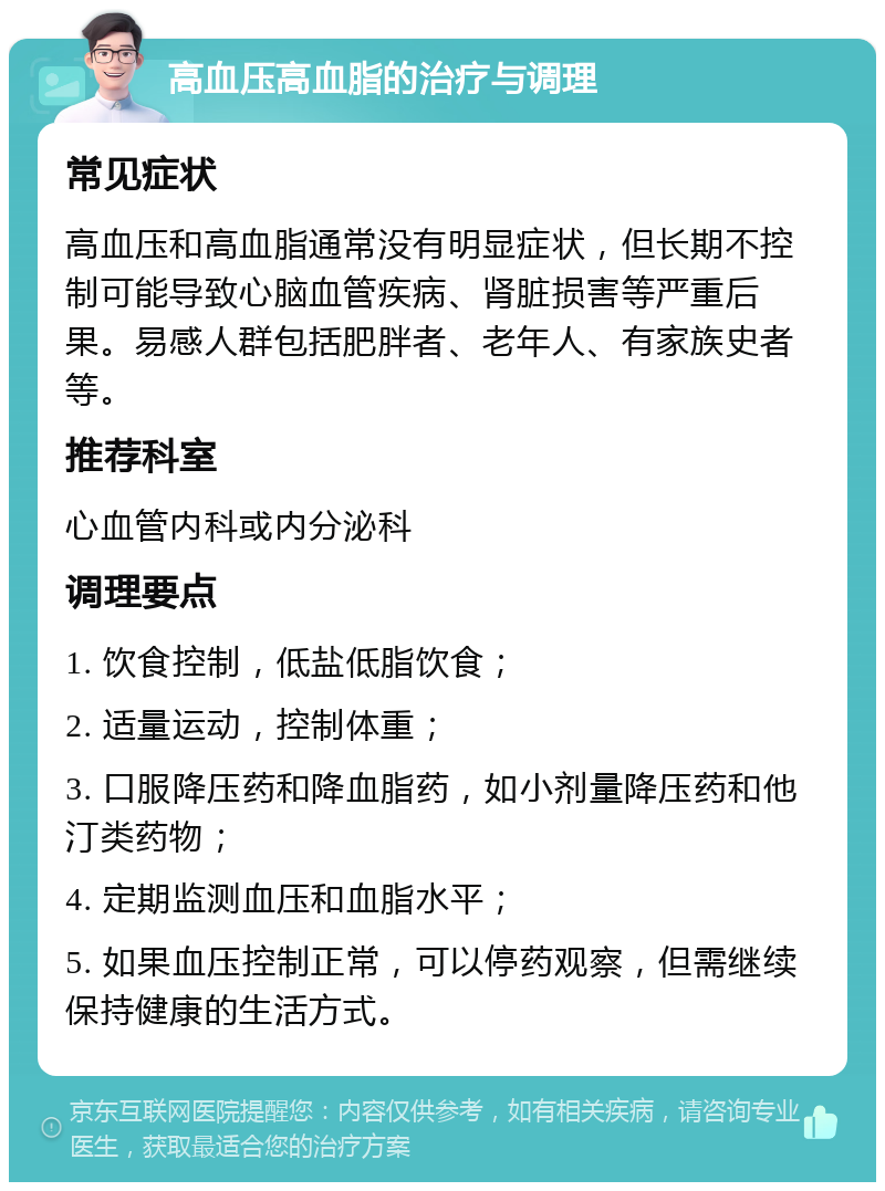 高血压高血脂的治疗与调理 常见症状 高血压和高血脂通常没有明显症状，但长期不控制可能导致心脑血管疾病、肾脏损害等严重后果。易感人群包括肥胖者、老年人、有家族史者等。 推荐科室 心血管内科或内分泌科 调理要点 1. 饮食控制，低盐低脂饮食； 2. 适量运动，控制体重； 3. 口服降压药和降血脂药，如小剂量降压药和他汀类药物； 4. 定期监测血压和血脂水平； 5. 如果血压控制正常，可以停药观察，但需继续保持健康的生活方式。