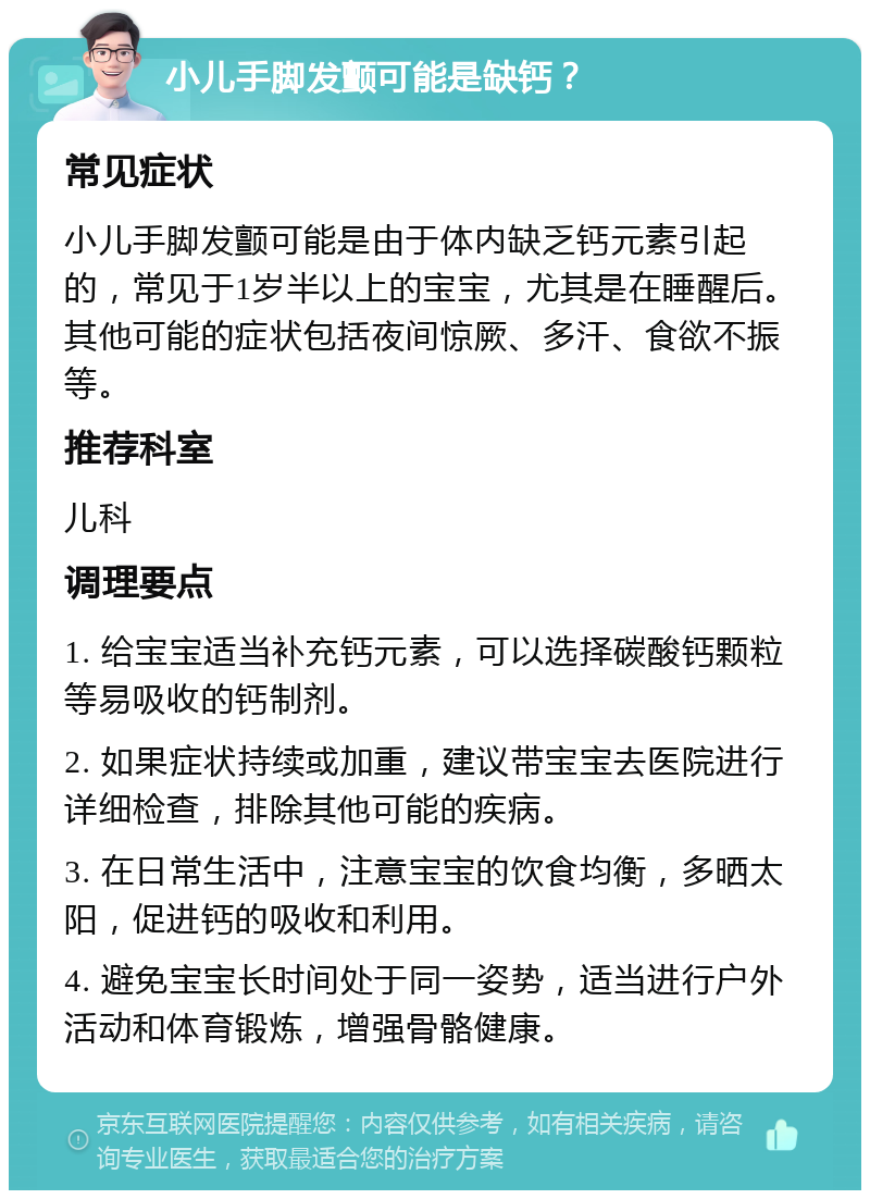 小儿手脚发颤可能是缺钙？ 常见症状 小儿手脚发颤可能是由于体内缺乏钙元素引起的，常见于1岁半以上的宝宝，尤其是在睡醒后。其他可能的症状包括夜间惊厥、多汗、食欲不振等。 推荐科室 儿科 调理要点 1. 给宝宝适当补充钙元素，可以选择碳酸钙颗粒等易吸收的钙制剂。 2. 如果症状持续或加重，建议带宝宝去医院进行详细检查，排除其他可能的疾病。 3. 在日常生活中，注意宝宝的饮食均衡，多晒太阳，促进钙的吸收和利用。 4. 避免宝宝长时间处于同一姿势，适当进行户外活动和体育锻炼，增强骨骼健康。