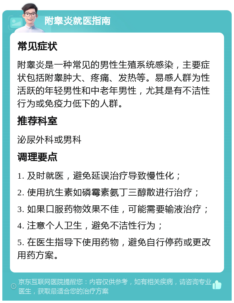 附睾炎就医指南 常见症状 附睾炎是一种常见的男性生殖系统感染，主要症状包括附睾肿大、疼痛、发热等。易感人群为性活跃的年轻男性和中老年男性，尤其是有不洁性行为或免疫力低下的人群。 推荐科室 泌尿外科或男科 调理要点 1. 及时就医，避免延误治疗导致慢性化； 2. 使用抗生素如磷霉素氨丁三醇散进行治疗； 3. 如果口服药物效果不佳，可能需要输液治疗； 4. 注意个人卫生，避免不洁性行为； 5. 在医生指导下使用药物，避免自行停药或更改用药方案。