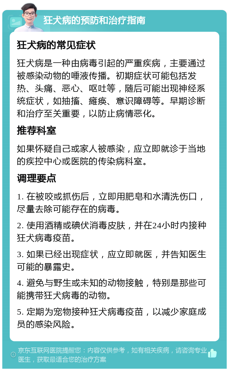 狂犬病的预防和治疗指南 狂犬病的常见症状 狂犬病是一种由病毒引起的严重疾病，主要通过被感染动物的唾液传播。初期症状可能包括发热、头痛、恶心、呕吐等，随后可能出现神经系统症状，如抽搐、瘫痪、意识障碍等。早期诊断和治疗至关重要，以防止病情恶化。 推荐科室 如果怀疑自己或家人被感染，应立即就诊于当地的疾控中心或医院的传染病科室。 调理要点 1. 在被咬或抓伤后，立即用肥皂和水清洗伤口，尽量去除可能存在的病毒。 2. 使用酒精或碘伏消毒皮肤，并在24小时内接种狂犬病毒疫苗。 3. 如果已经出现症状，应立即就医，并告知医生可能的暴露史。 4. 避免与野生或未知的动物接触，特别是那些可能携带狂犬病毒的动物。 5. 定期为宠物接种狂犬病毒疫苗，以减少家庭成员的感染风险。